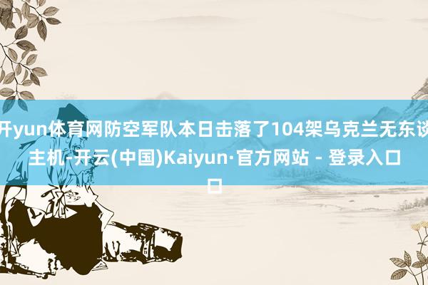 开yun体育网防空军队本日击落了104架乌克兰无东谈主机-开云(中国)Kaiyun·官方网站 - 登录入口