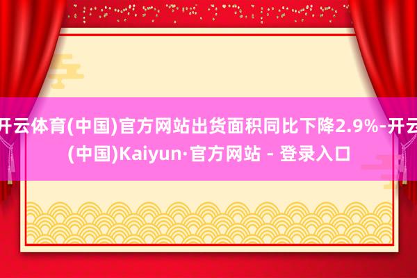 开云体育(中国)官方网站出货面积同比下降2.9%-开云(中国)Kaiyun·官方网站 - 登录入口