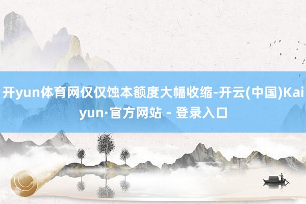 开yun体育网仅仅蚀本额度大幅收缩-开云(中国)Kaiyun·官方网站 - 登录入口