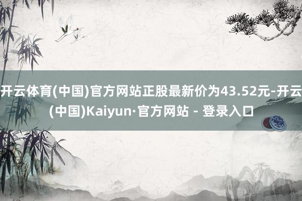 开云体育(中国)官方网站正股最新价为43.52元-开云(中国)Kaiyun·官方网站 - 登录入口