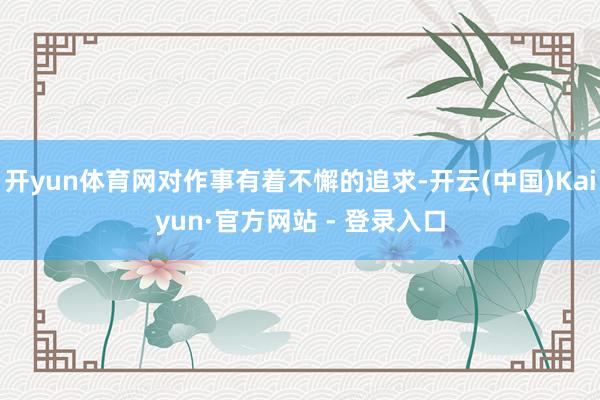 开yun体育网对作事有着不懈的追求-开云(中国)Kaiyun·官方网站 - 登录入口