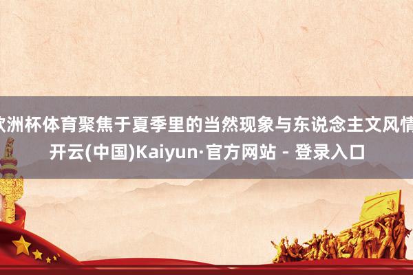 欧洲杯体育聚焦于夏季里的当然现象与东说念主文风情-开云(中国)Kaiyun·官方网站 - 登录入口