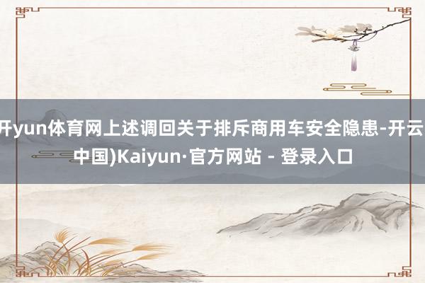 开yun体育网上述调回关于排斥商用车安全隐患-开云(中国)Kaiyun·官方网站 - 登录入口