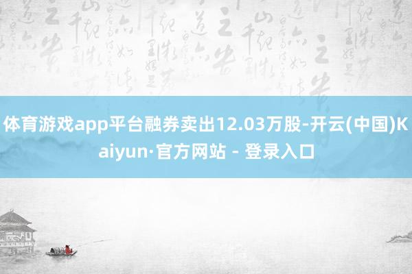 体育游戏app平台融券卖出12.03万股-开云(中国)Kaiyun·官方网站 - 登录入口