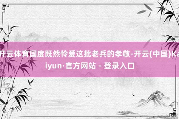 开云体育国度既然怜爱这批老兵的孝敬-开云(中国)Kaiyun·官方网站 - 登录入口