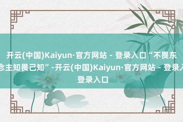 开云(中国)Kaiyun·官方网站 - 登录入口“不畏东说念主知畏己知”-开云(中国)Kaiyun·官方网站 - 登录入口