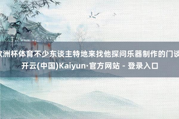 欧洲杯体育不少东谈主特地来找他探问乐器制作的门谈-开云(中国)Kaiyun·官方网站 - 登录入口