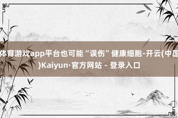体育游戏app平台也可能“误伤”健康细胞-开云(中国)Kaiyun·官方网站 - 登录入口