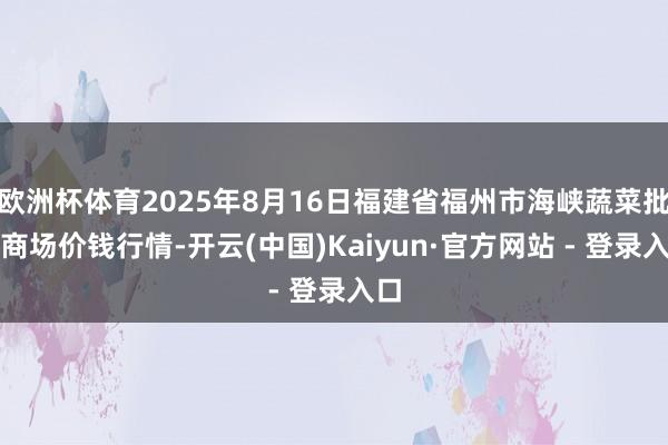 欧洲杯体育2025年8月16日福建省福州市海峡蔬菜批发商场价钱行情-开云(中国)Kaiyun·官方网站 - 登录入口