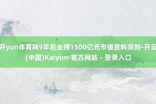 开yun体育网9年后坐拥1500亿元市值资料深刻-开云(中国)Kaiyun·官方网站 - 登录入口