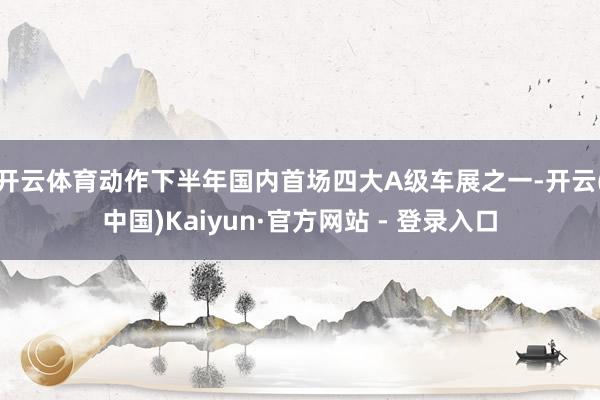 开云体育　　动作下半年国内首场四大A级车展之一-开云(中国)Kaiyun·官方网站 - 登录入口