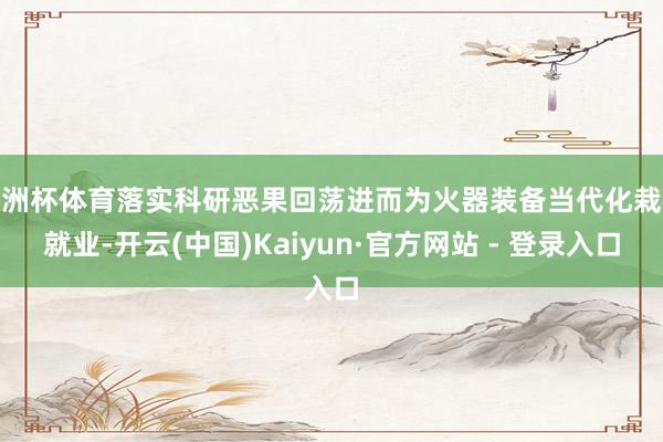 欧洲杯体育落实科研恶果回荡进而为火器装备当代化栽植就业-开云(中国)Kaiyun·官方网站 - 登录入口