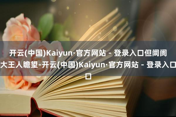 开云(中国)Kaiyun·官方网站 - 登录入口　　但阛阓大王人瞻望-开云(中国)Kaiyun·官方网站 - 登录入口
