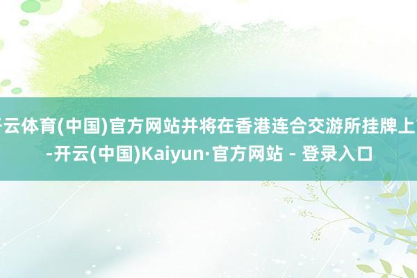 开云体育(中国)官方网站并将在香港连合交游所挂牌上市-开云(中国)Kaiyun·官方网站 - 登录入口