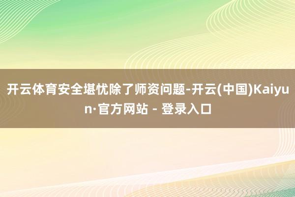 开云体育安全堪忧除了师资问题-开云(中国)Kaiyun·官方网站 - 登录入口