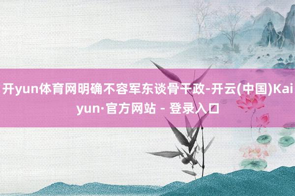 开yun体育网明确不容军东谈骨干政-开云(中国)Kaiyun·官方网站 - 登录入口