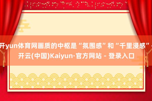 开yun体育网画质的中枢是“氛围感”和“千里浸感”-开云(中国)Kaiyun·官方网站 - 登录入口