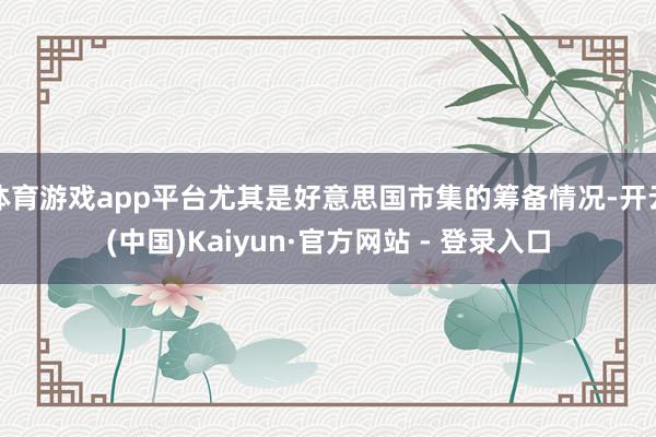 体育游戏app平台尤其是好意思国市集的筹备情况-开云(中国)Kaiyun·官方网站 - 登录入口