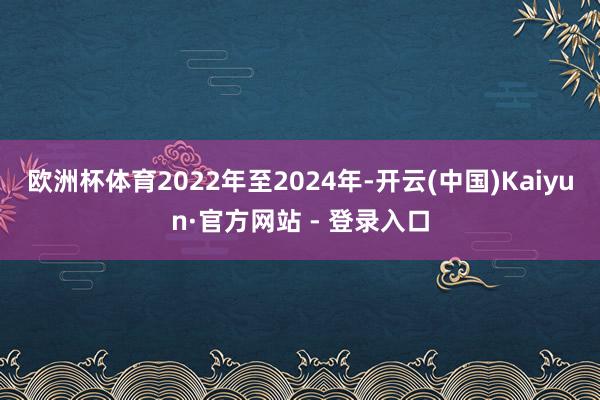 欧洲杯体育2022年至2024年-开云(中国)Kaiyun·官方网站 - 登录入口