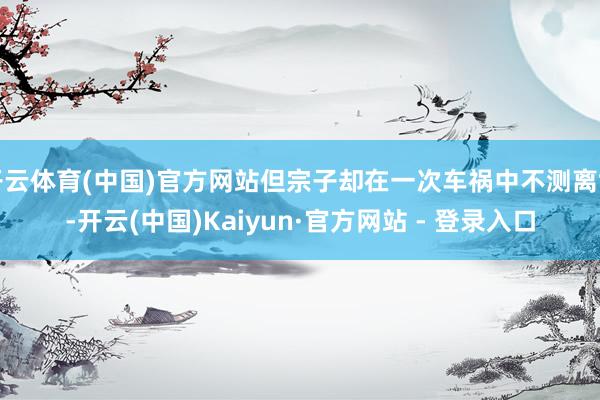 开云体育(中国)官方网站但宗子却在一次车祸中不测离世-开云(中国)Kaiyun·官方网站 - 登录入口