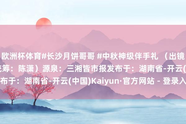 欧洲杯体育#长沙月饼哥哥 #中秋神级伴手礼 （出镜：眭砺峰 视频：刘文 统筹：陈潇）源泉：三湘皆市报发布于：湖南省-开云(中国)Kaiyun·官方网站 - 登录入口
