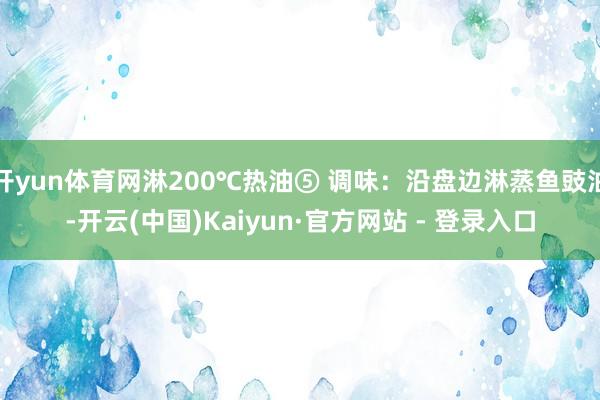 开yun体育网淋200℃热油⑤ 调味：沿盘边淋蒸鱼豉油-开云(中国)Kaiyun·官方网站 - 登录入口