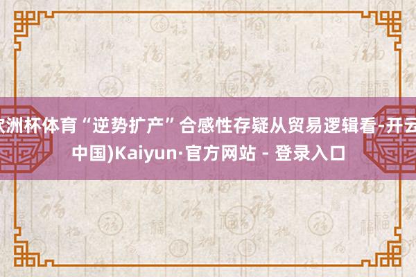 欧洲杯体育“逆势扩产”合感性存疑从贸易逻辑看-开云(中国)Kaiyun·官方网站 - 登录入口
