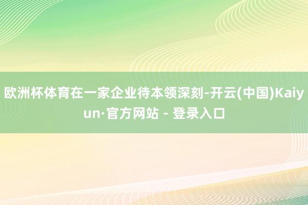 欧洲杯体育在一家企业待本领深刻-开云(中国)Kaiyun·官方网站 - 登录入口
