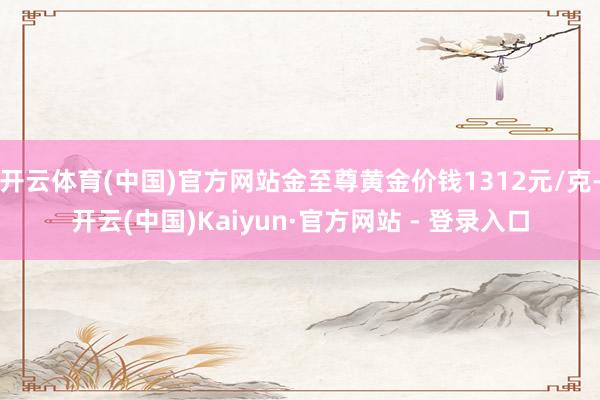 开云体育(中国)官方网站金至尊黄金价钱1312元/克-开云(中国)Kaiyun·官方网站 - 登录入口