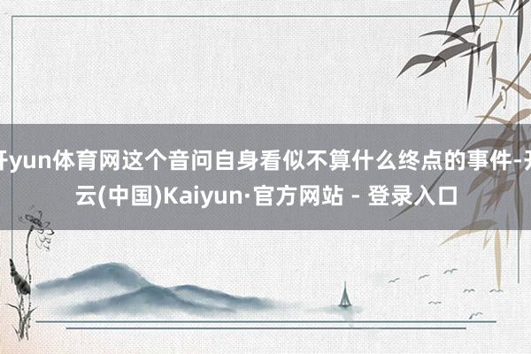 开yun体育网这个音问自身看似不算什么终点的事件-开云(中国)Kaiyun·官方网站 - 登录入口