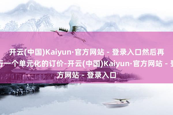 开云(中国)Kaiyun·官方网站 - 登录入口然后再对它进行一个单元化的订价-开云(中国)Kaiyun·官方网站 - 登录入口