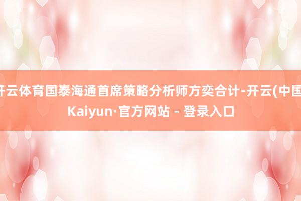 开云体育国泰海通首席策略分析师方奕合计-开云(中国)Kaiyun·官方网站 - 登录入口