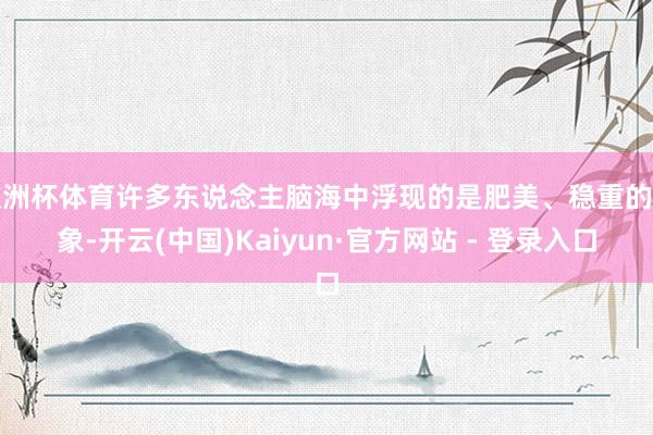 欧洲杯体育许多东说念主脑海中浮现的是肥美、稳重的形象-开云(中国)Kaiyun·官方网站 - 登录入口