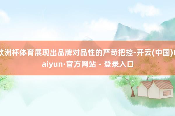 欧洲杯体育展现出品牌对品性的严苛把控-开云(中国)Kaiyun·官方网站 - 登录入口