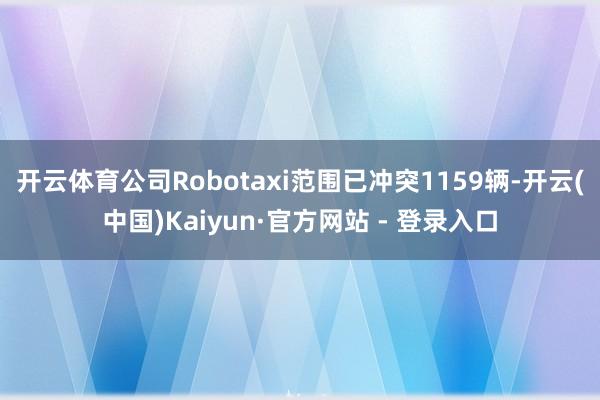 开云体育公司Robotaxi范围已冲突1159辆-开云(中国)Kaiyun·官方网站 - 登录入口