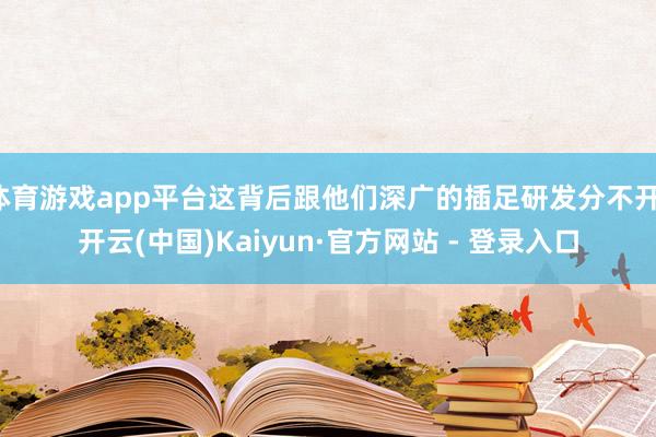 体育游戏app平台这背后跟他们深广的插足研发分不开-开云(中国)Kaiyun·官方网站 - 登录入口