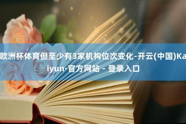 欧洲杯体育但至少有3家机构位次变化-开云(中国)Kaiyun·官方网站 - 登录入口
