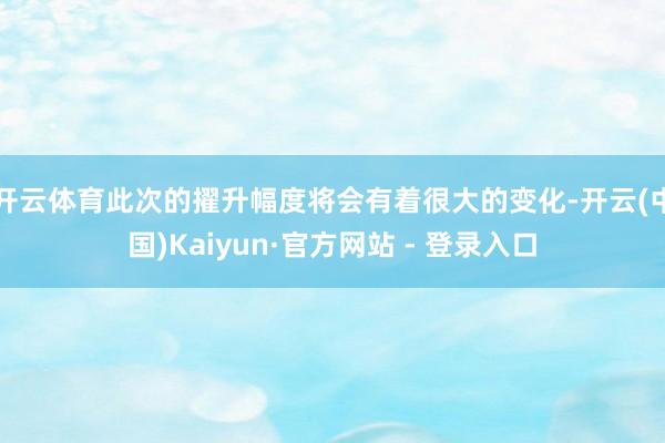 开云体育此次的擢升幅度将会有着很大的变化-开云(中国)Kaiyun·官方网站 - 登录入口