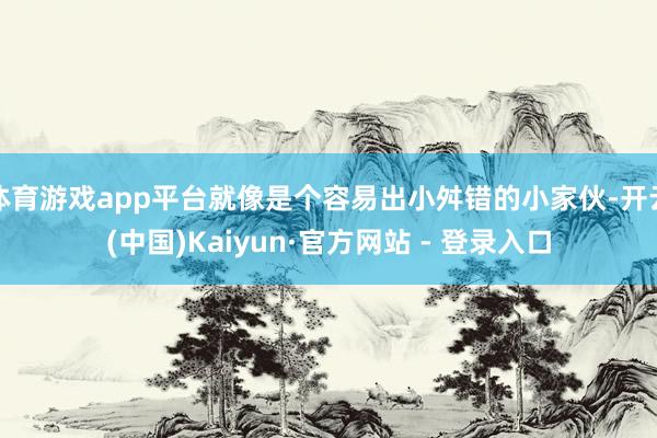 体育游戏app平台就像是个容易出小舛错的小家伙-开云(中国)Kaiyun·官方网站 - 登录入口