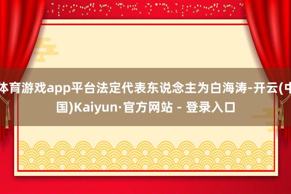 体育游戏app平台法定代表东说念主为白海涛-开云(中国)Kaiyun·官方网站 - 登录入口